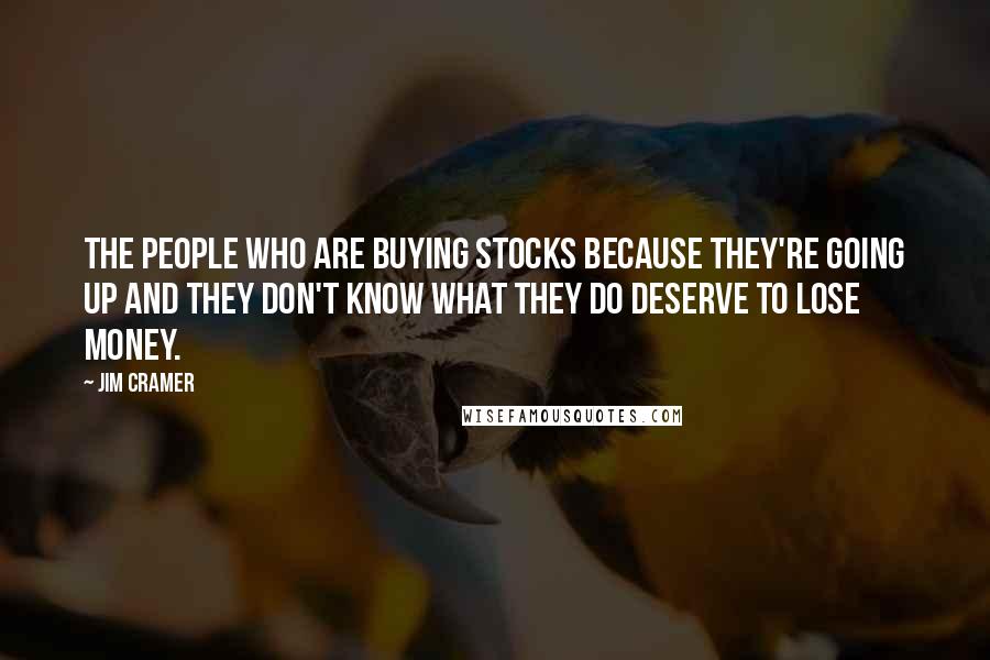 Jim Cramer Quotes: The people who are buying stocks because they're going up and they don't know what they do deserve to lose money.