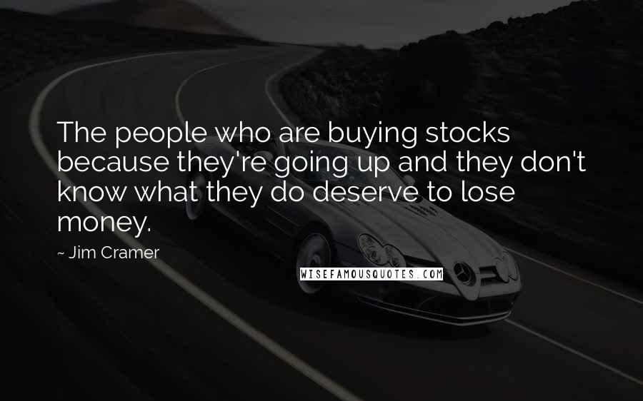 Jim Cramer Quotes: The people who are buying stocks because they're going up and they don't know what they do deserve to lose money.