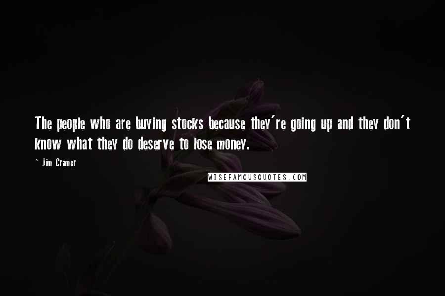 Jim Cramer Quotes: The people who are buying stocks because they're going up and they don't know what they do deserve to lose money.