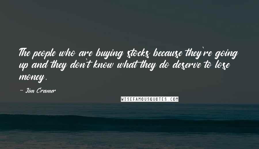 Jim Cramer Quotes: The people who are buying stocks because they're going up and they don't know what they do deserve to lose money.