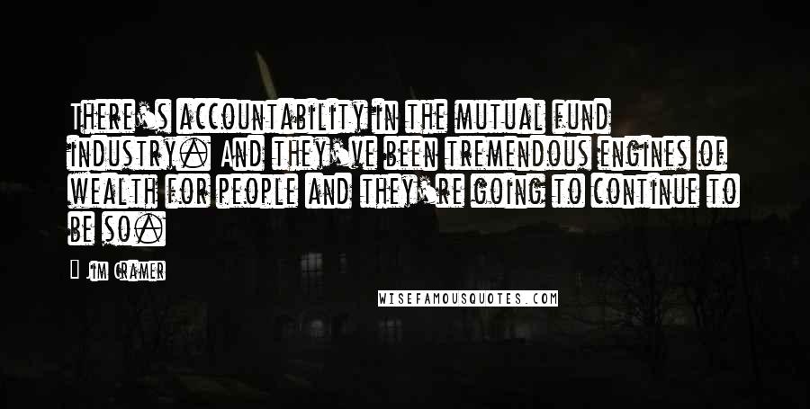 Jim Cramer Quotes: There's accountability in the mutual fund industry. And they've been tremendous engines of wealth for people and they're going to continue to be so.