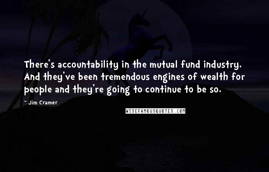 Jim Cramer Quotes: There's accountability in the mutual fund industry. And they've been tremendous engines of wealth for people and they're going to continue to be so.