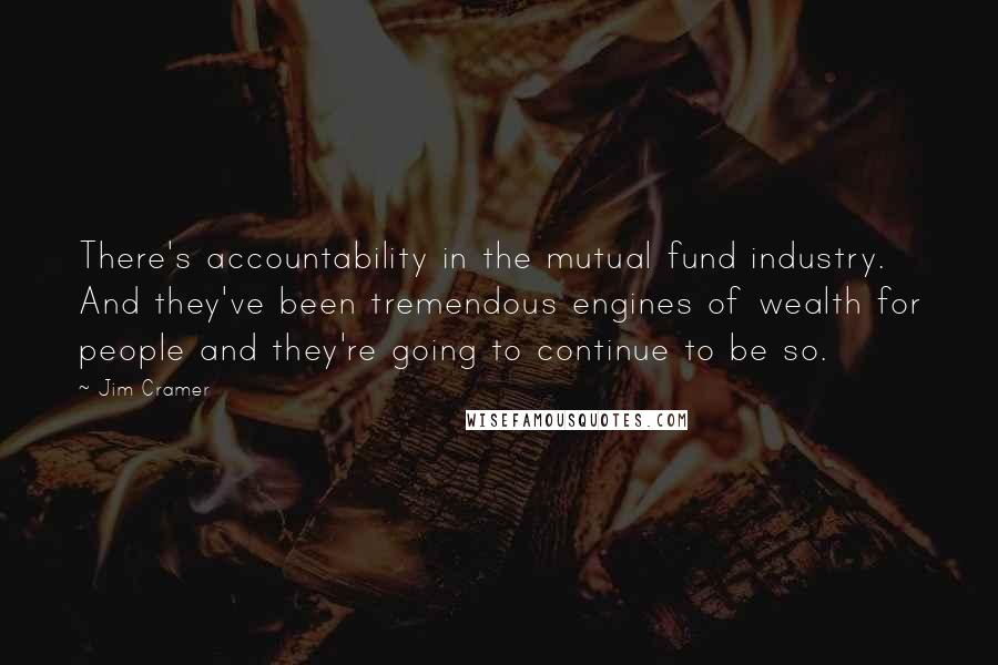 Jim Cramer Quotes: There's accountability in the mutual fund industry. And they've been tremendous engines of wealth for people and they're going to continue to be so.