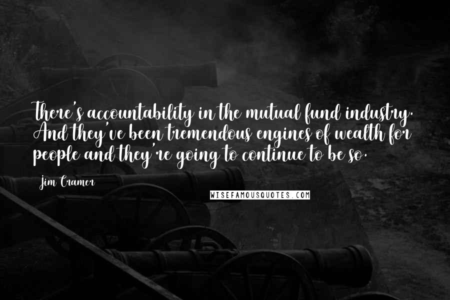 Jim Cramer Quotes: There's accountability in the mutual fund industry. And they've been tremendous engines of wealth for people and they're going to continue to be so.