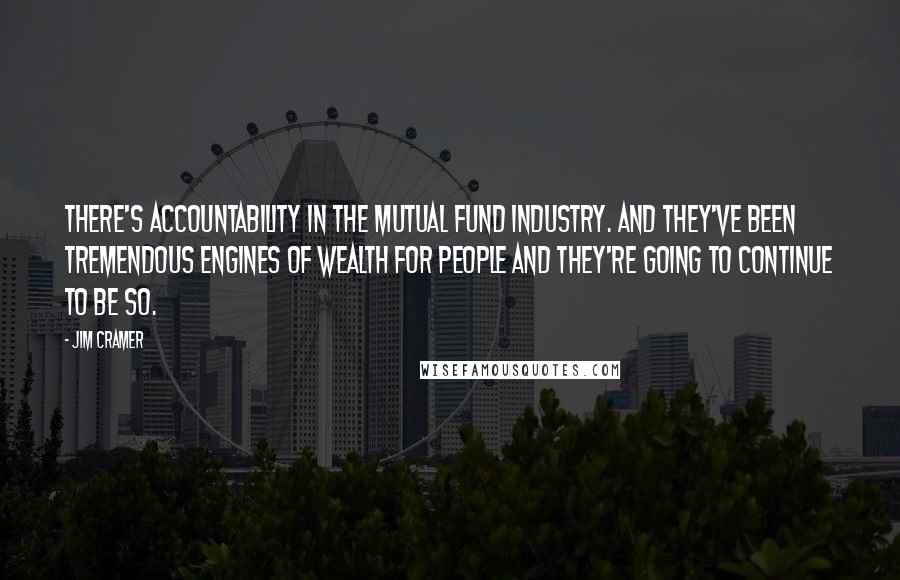 Jim Cramer Quotes: There's accountability in the mutual fund industry. And they've been tremendous engines of wealth for people and they're going to continue to be so.