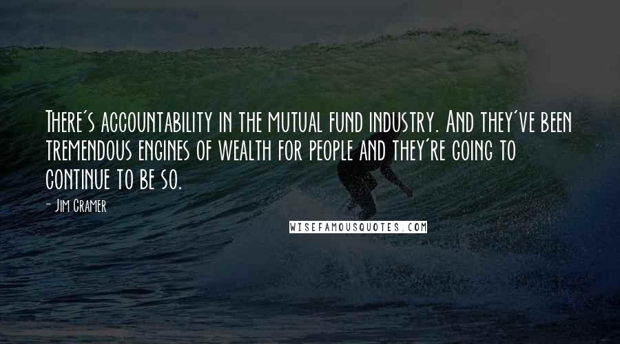 Jim Cramer Quotes: There's accountability in the mutual fund industry. And they've been tremendous engines of wealth for people and they're going to continue to be so.