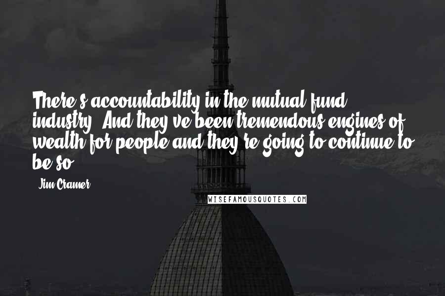 Jim Cramer Quotes: There's accountability in the mutual fund industry. And they've been tremendous engines of wealth for people and they're going to continue to be so.