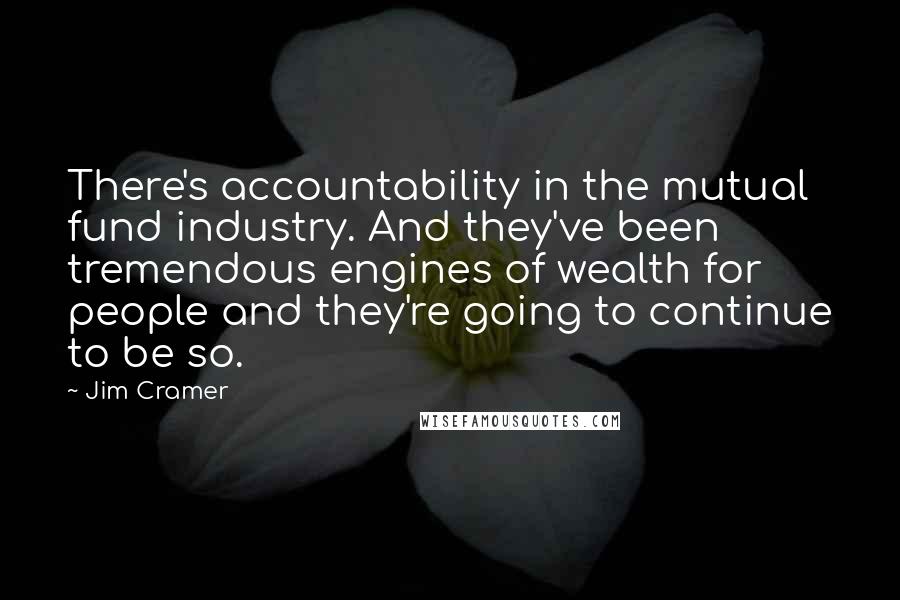 Jim Cramer Quotes: There's accountability in the mutual fund industry. And they've been tremendous engines of wealth for people and they're going to continue to be so.