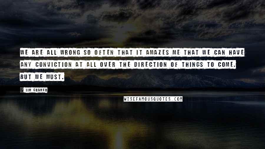 Jim Cramer Quotes: We are all wrong so often that it amazes me that we can have any conviction at all over the direction of things to come. But we must.
