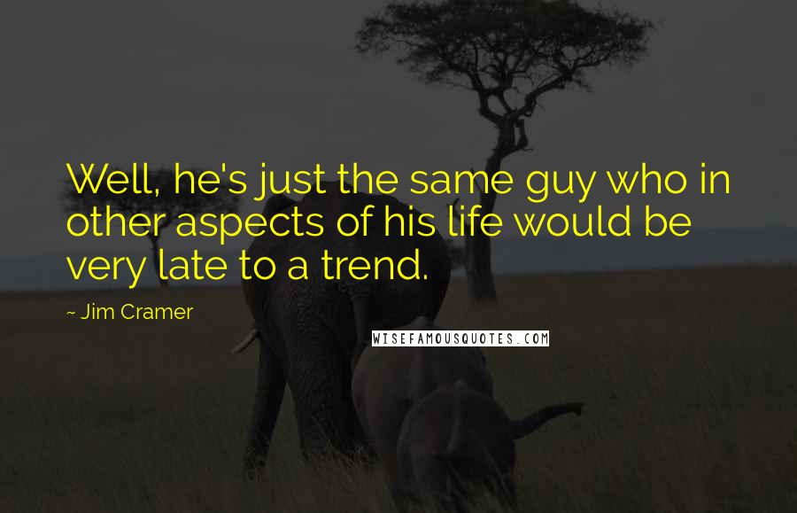Jim Cramer Quotes: Well, he's just the same guy who in other aspects of his life would be very late to a trend.