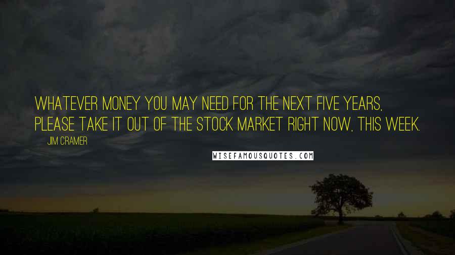 Jim Cramer Quotes: Whatever money you may need for the next five years, please take it out of the stock market right now, this week.