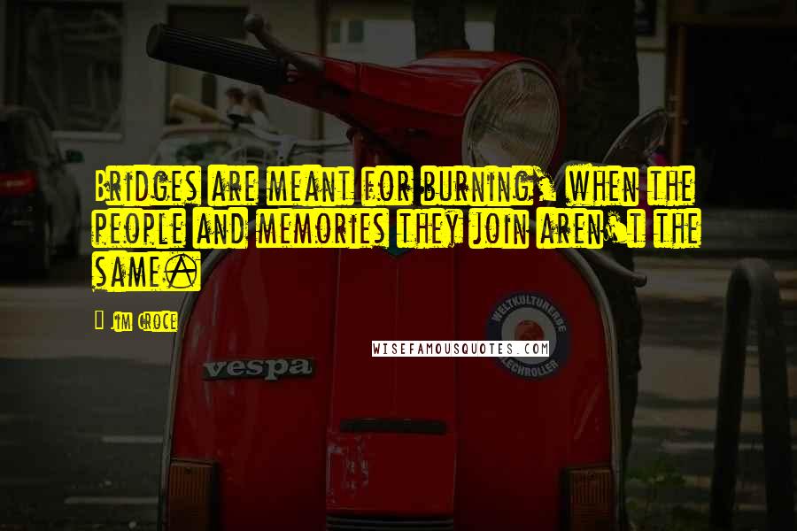 Jim Croce Quotes: Bridges are meant for burning, when the people and memories they join aren't the same.