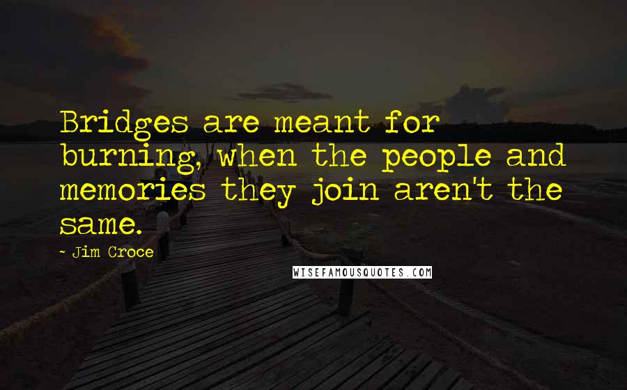 Jim Croce Quotes: Bridges are meant for burning, when the people and memories they join aren't the same.