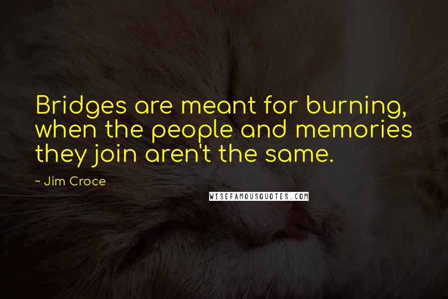 Jim Croce Quotes: Bridges are meant for burning, when the people and memories they join aren't the same.