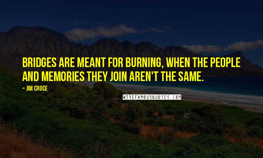 Jim Croce Quotes: Bridges are meant for burning, when the people and memories they join aren't the same.