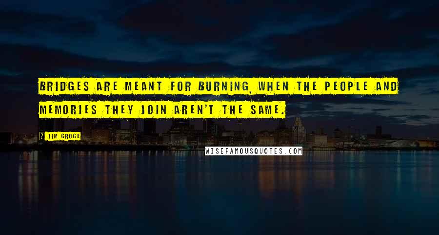 Jim Croce Quotes: Bridges are meant for burning, when the people and memories they join aren't the same.