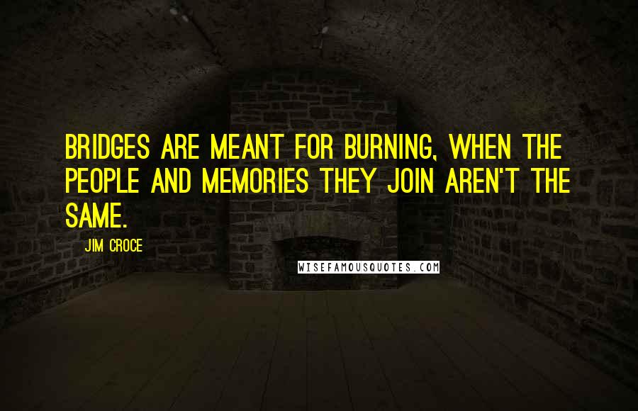 Jim Croce Quotes: Bridges are meant for burning, when the people and memories they join aren't the same.