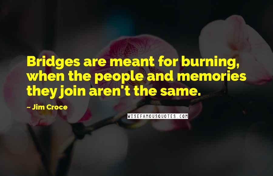 Jim Croce Quotes: Bridges are meant for burning, when the people and memories they join aren't the same.