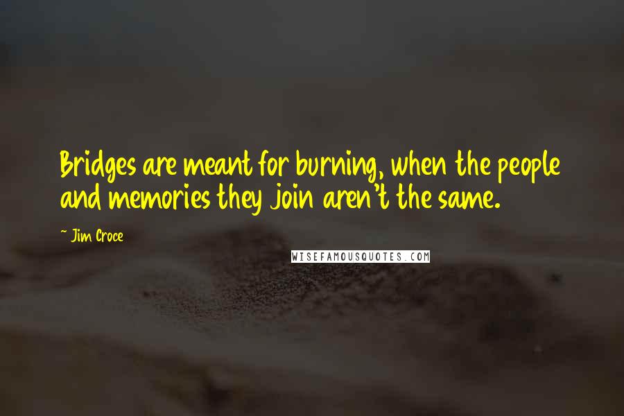 Jim Croce Quotes: Bridges are meant for burning, when the people and memories they join aren't the same.