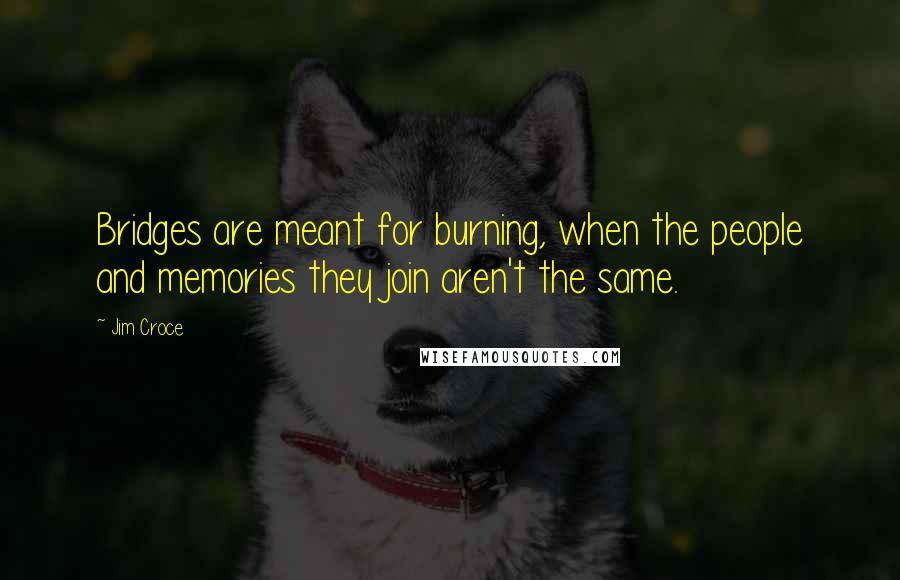 Jim Croce Quotes: Bridges are meant for burning, when the people and memories they join aren't the same.