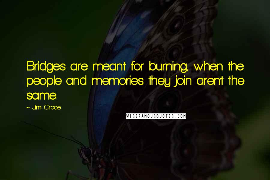 Jim Croce Quotes: Bridges are meant for burning, when the people and memories they join aren't the same.