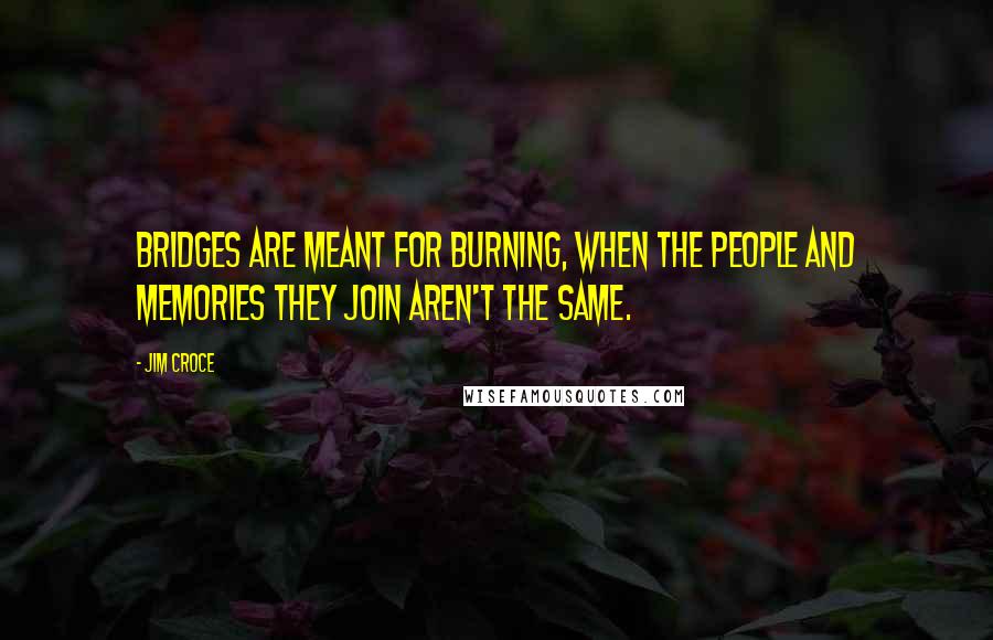 Jim Croce Quotes: Bridges are meant for burning, when the people and memories they join aren't the same.