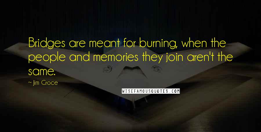 Jim Croce Quotes: Bridges are meant for burning, when the people and memories they join aren't the same.