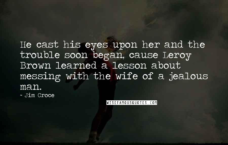 Jim Croce Quotes: He cast his eyes upon her and the trouble soon began, cause Leroy Brown learned a lesson about messing with the wife of a jealous man.