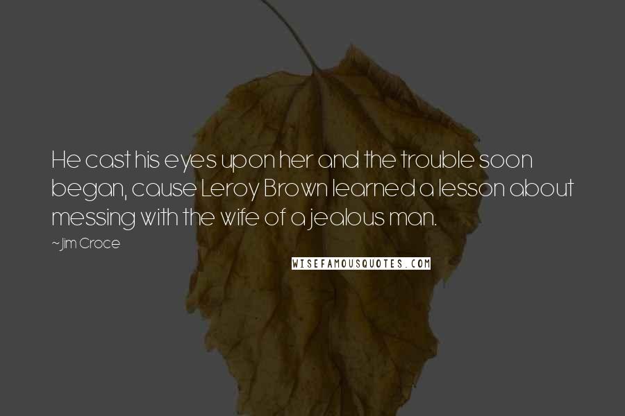 Jim Croce Quotes: He cast his eyes upon her and the trouble soon began, cause Leroy Brown learned a lesson about messing with the wife of a jealous man.