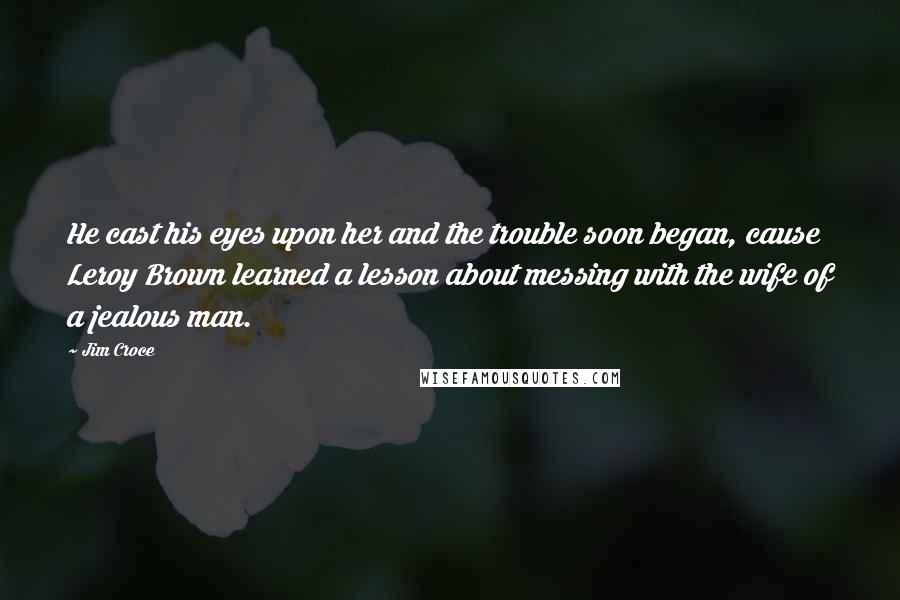 Jim Croce Quotes: He cast his eyes upon her and the trouble soon began, cause Leroy Brown learned a lesson about messing with the wife of a jealous man.