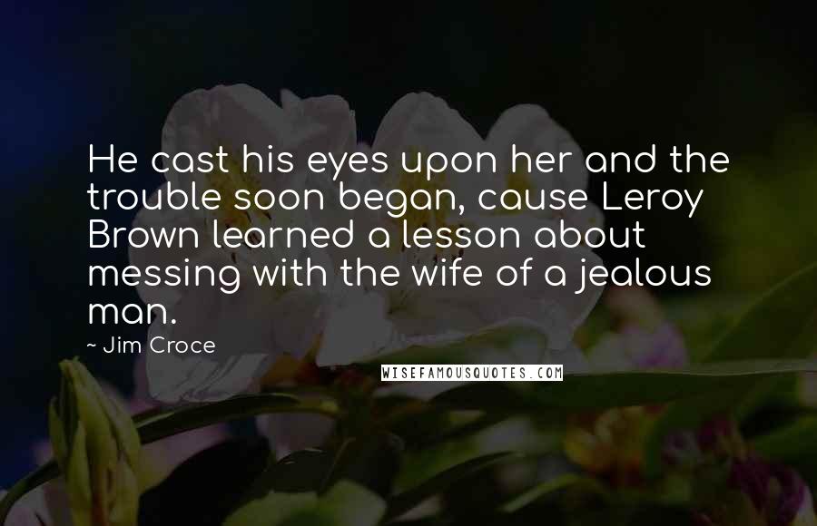 Jim Croce Quotes: He cast his eyes upon her and the trouble soon began, cause Leroy Brown learned a lesson about messing with the wife of a jealous man.