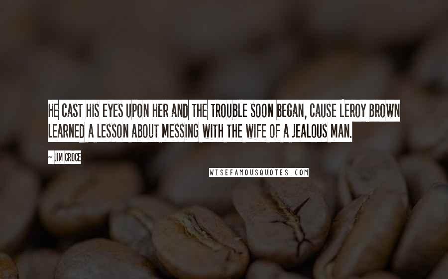 Jim Croce Quotes: He cast his eyes upon her and the trouble soon began, cause Leroy Brown learned a lesson about messing with the wife of a jealous man.