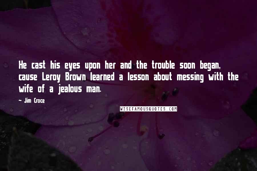 Jim Croce Quotes: He cast his eyes upon her and the trouble soon began, cause Leroy Brown learned a lesson about messing with the wife of a jealous man.