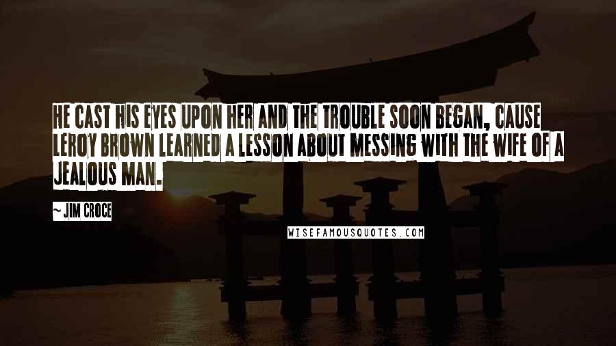 Jim Croce Quotes: He cast his eyes upon her and the trouble soon began, cause Leroy Brown learned a lesson about messing with the wife of a jealous man.