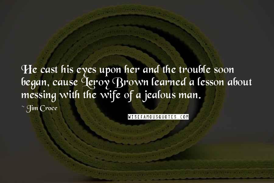 Jim Croce Quotes: He cast his eyes upon her and the trouble soon began, cause Leroy Brown learned a lesson about messing with the wife of a jealous man.