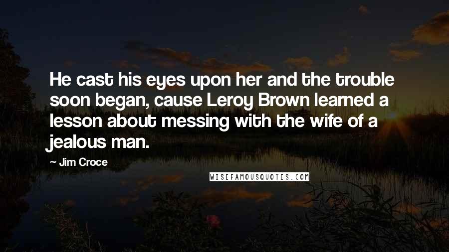 Jim Croce Quotes: He cast his eyes upon her and the trouble soon began, cause Leroy Brown learned a lesson about messing with the wife of a jealous man.