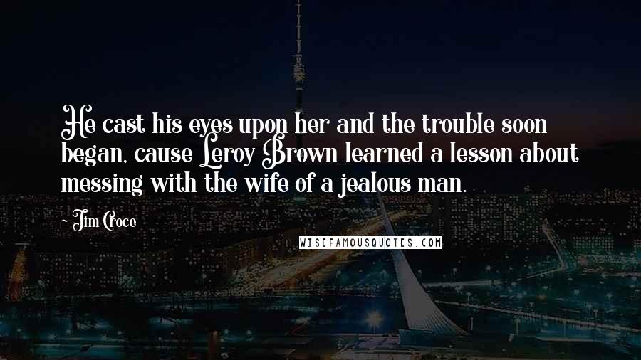 Jim Croce Quotes: He cast his eyes upon her and the trouble soon began, cause Leroy Brown learned a lesson about messing with the wife of a jealous man.