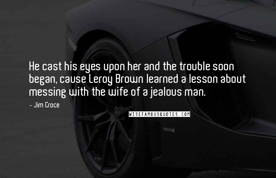 Jim Croce Quotes: He cast his eyes upon her and the trouble soon began, cause Leroy Brown learned a lesson about messing with the wife of a jealous man.