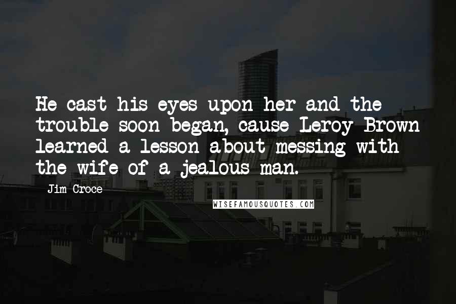 Jim Croce Quotes: He cast his eyes upon her and the trouble soon began, cause Leroy Brown learned a lesson about messing with the wife of a jealous man.