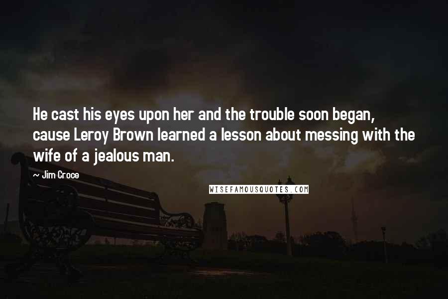 Jim Croce Quotes: He cast his eyes upon her and the trouble soon began, cause Leroy Brown learned a lesson about messing with the wife of a jealous man.