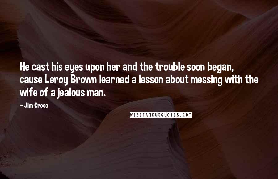 Jim Croce Quotes: He cast his eyes upon her and the trouble soon began, cause Leroy Brown learned a lesson about messing with the wife of a jealous man.