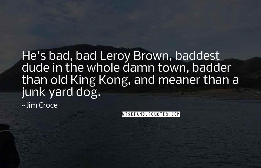 Jim Croce Quotes: He's bad, bad Leroy Brown, baddest dude in the whole damn town, badder than old King Kong, and meaner than a junk yard dog.