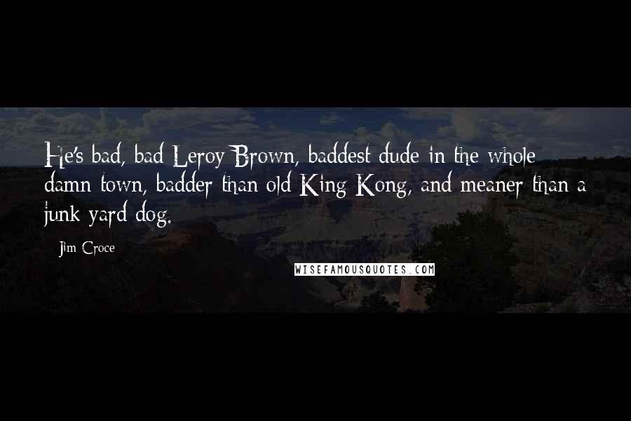 Jim Croce Quotes: He's bad, bad Leroy Brown, baddest dude in the whole damn town, badder than old King Kong, and meaner than a junk yard dog.