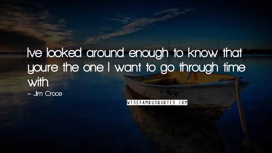 Jim Croce Quotes: I've looked around enough to know that you're the one I want to go through time with.