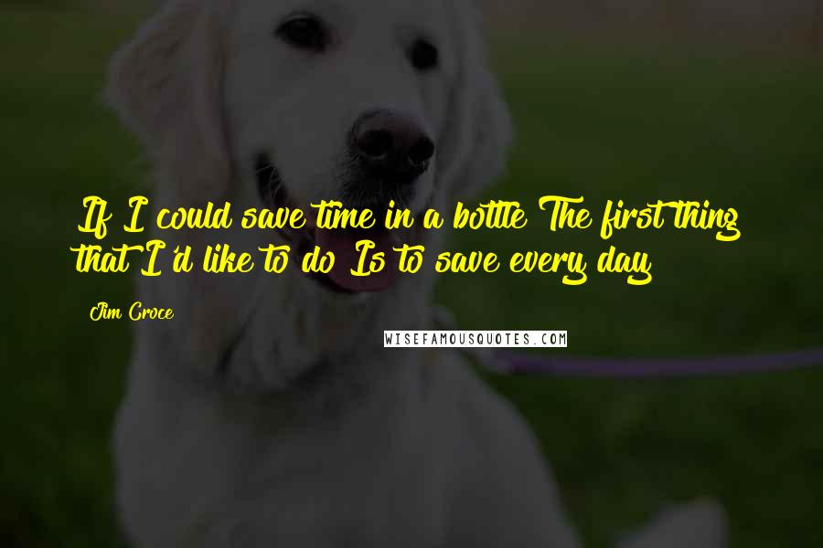 Jim Croce Quotes: If I could save time in a bottle The first thing that I'd like to do Is to save every day