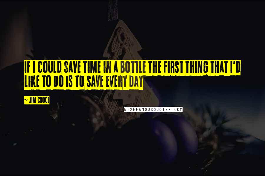 Jim Croce Quotes: If I could save time in a bottle The first thing that I'd like to do Is to save every day