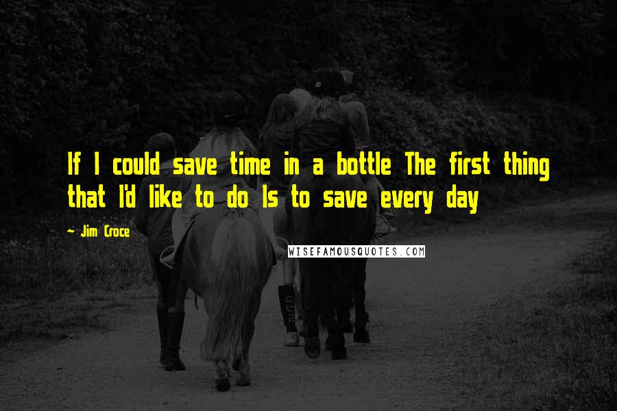 Jim Croce Quotes: If I could save time in a bottle The first thing that I'd like to do Is to save every day