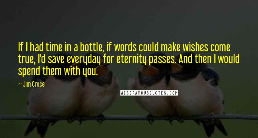 Jim Croce Quotes: If I had time in a bottle, if words could make wishes come true, I'd save everyday for eternity passes. And then I would spend them with you.