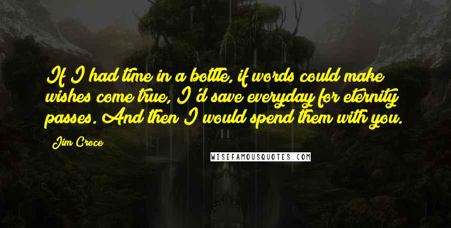 Jim Croce Quotes: If I had time in a bottle, if words could make wishes come true, I'd save everyday for eternity passes. And then I would spend them with you.