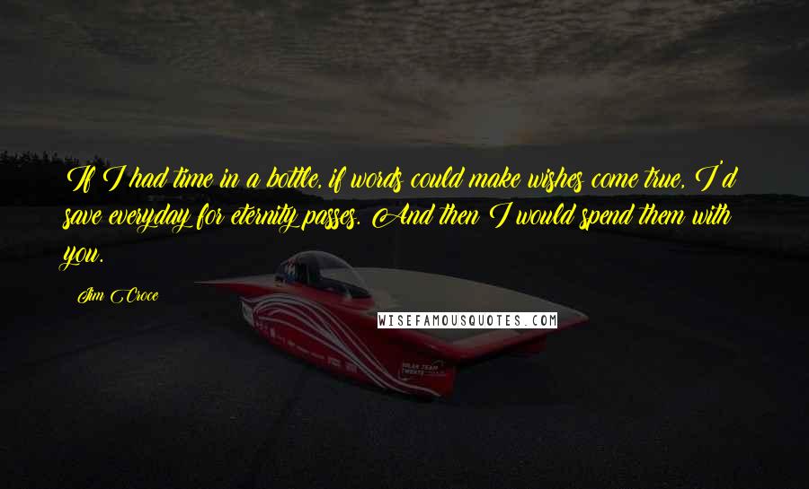 Jim Croce Quotes: If I had time in a bottle, if words could make wishes come true, I'd save everyday for eternity passes. And then I would spend them with you.